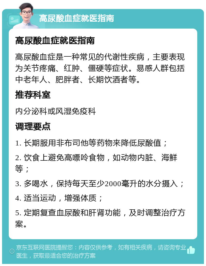 高尿酸血症就医指南 高尿酸血症就医指南 高尿酸血症是一种常见的代谢性疾病，主要表现为关节疼痛、红肿、僵硬等症状。易感人群包括中老年人、肥胖者、长期饮酒者等。 推荐科室 内分泌科或风湿免疫科 调理要点 1. 长期服用非布司他等药物来降低尿酸值； 2. 饮食上避免高嘌呤食物，如动物内脏、海鲜等； 3. 多喝水，保持每天至少2000毫升的水分摄入； 4. 适当运动，增强体质； 5. 定期复查血尿酸和肝肾功能，及时调整治疗方案。