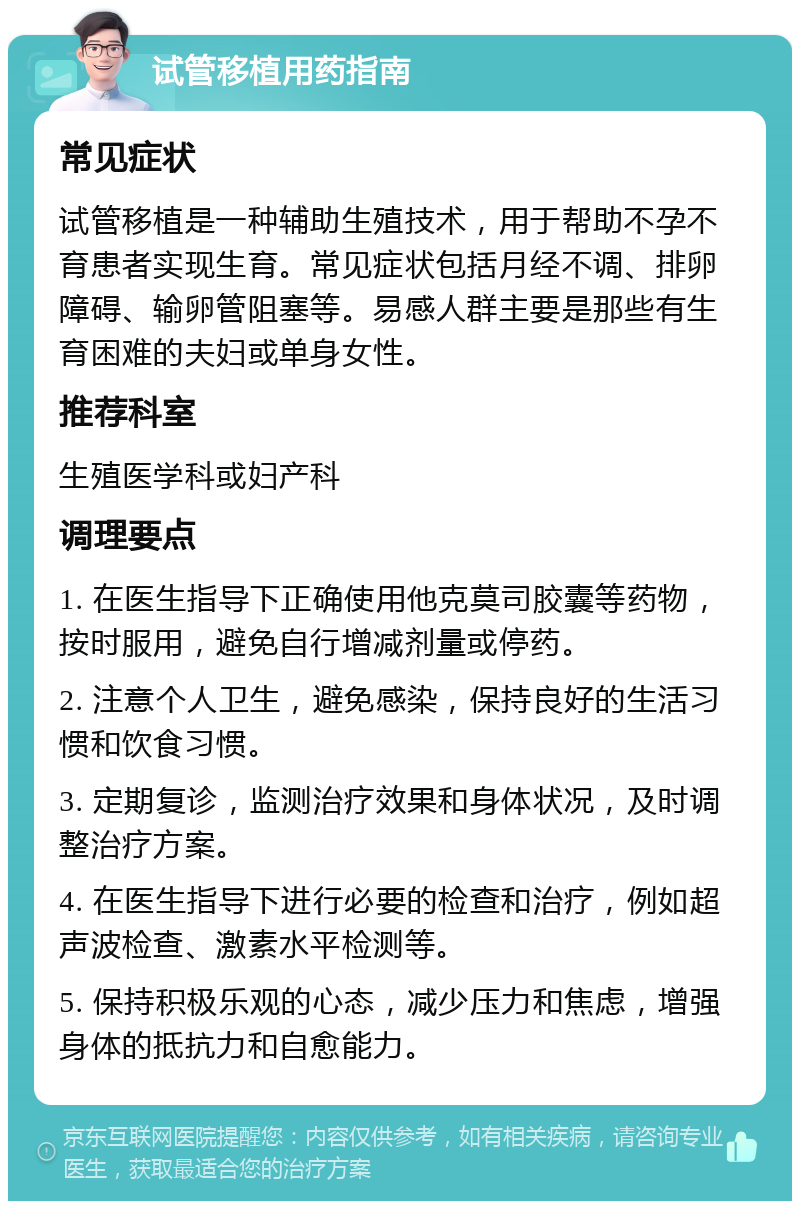 试管移植用药指南 常见症状 试管移植是一种辅助生殖技术，用于帮助不孕不育患者实现生育。常见症状包括月经不调、排卵障碍、输卵管阻塞等。易感人群主要是那些有生育困难的夫妇或单身女性。 推荐科室 生殖医学科或妇产科 调理要点 1. 在医生指导下正确使用他克莫司胶囊等药物，按时服用，避免自行增减剂量或停药。 2. 注意个人卫生，避免感染，保持良好的生活习惯和饮食习惯。 3. 定期复诊，监测治疗效果和身体状况，及时调整治疗方案。 4. 在医生指导下进行必要的检查和治疗，例如超声波检查、激素水平检测等。 5. 保持积极乐观的心态，减少压力和焦虑，增强身体的抵抗力和自愈能力。