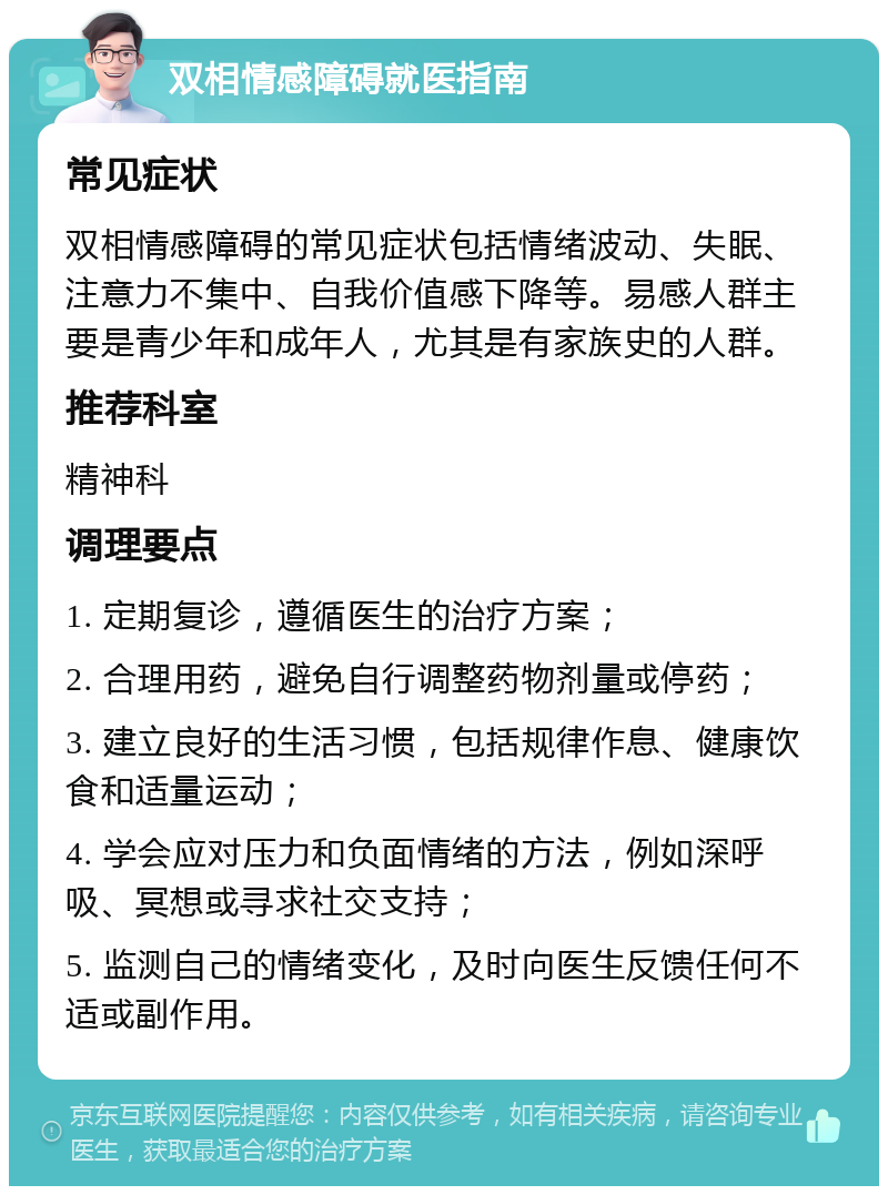 双相情感障碍就医指南 常见症状 双相情感障碍的常见症状包括情绪波动、失眠、注意力不集中、自我价值感下降等。易感人群主要是青少年和成年人，尤其是有家族史的人群。 推荐科室 精神科 调理要点 1. 定期复诊，遵循医生的治疗方案； 2. 合理用药，避免自行调整药物剂量或停药； 3. 建立良好的生活习惯，包括规律作息、健康饮食和适量运动； 4. 学会应对压力和负面情绪的方法，例如深呼吸、冥想或寻求社交支持； 5. 监测自己的情绪变化，及时向医生反馈任何不适或副作用。