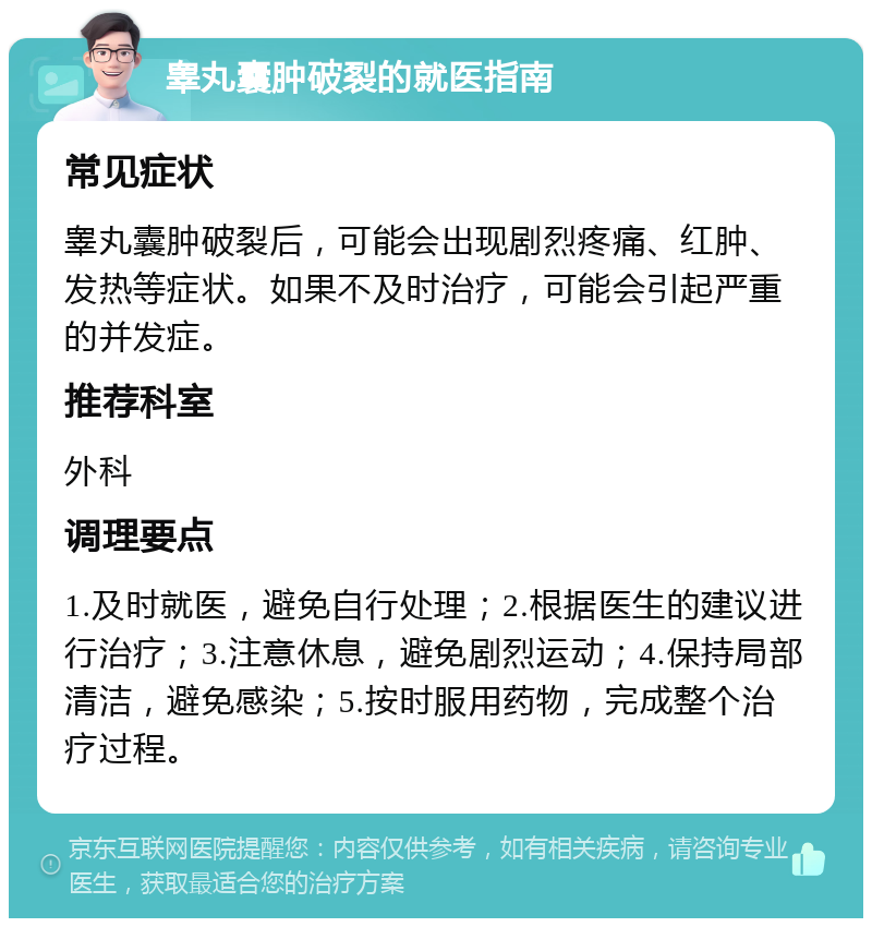 睾丸囊肿破裂的就医指南 常见症状 睾丸囊肿破裂后，可能会出现剧烈疼痛、红肿、发热等症状。如果不及时治疗，可能会引起严重的并发症。 推荐科室 外科 调理要点 1.及时就医，避免自行处理；2.根据医生的建议进行治疗；3.注意休息，避免剧烈运动；4.保持局部清洁，避免感染；5.按时服用药物，完成整个治疗过程。