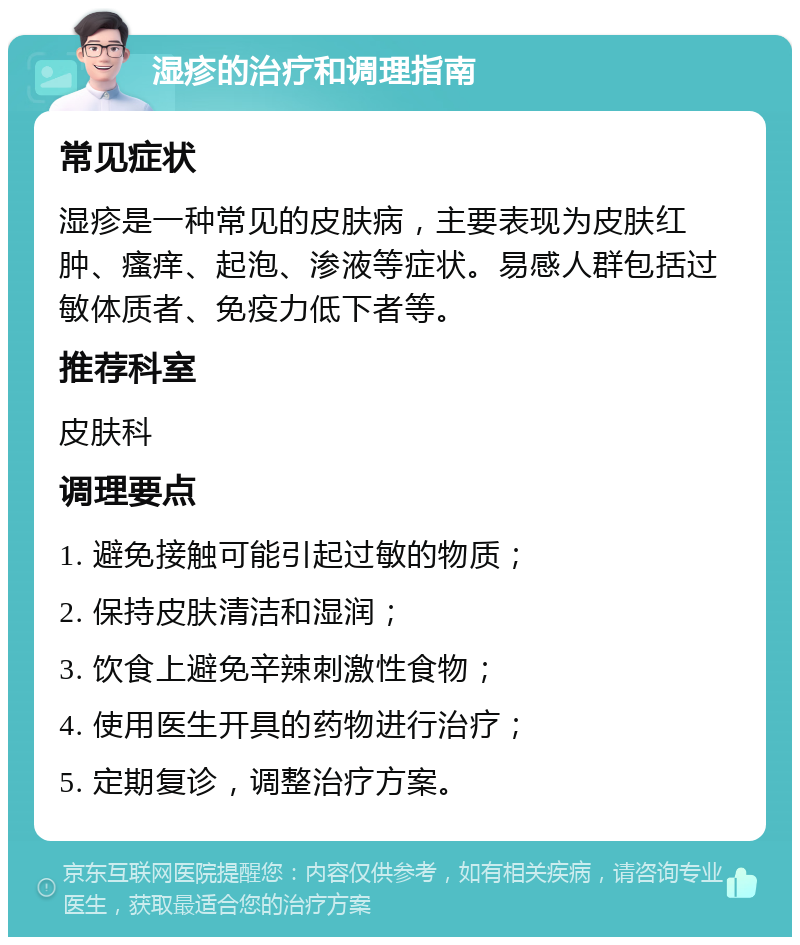 湿疹的治疗和调理指南 常见症状 湿疹是一种常见的皮肤病，主要表现为皮肤红肿、瘙痒、起泡、渗液等症状。易感人群包括过敏体质者、免疫力低下者等。 推荐科室 皮肤科 调理要点 1. 避免接触可能引起过敏的物质； 2. 保持皮肤清洁和湿润； 3. 饮食上避免辛辣刺激性食物； 4. 使用医生开具的药物进行治疗； 5. 定期复诊，调整治疗方案。