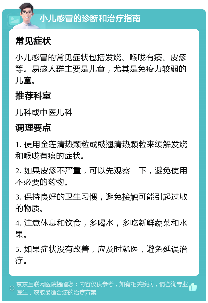 小儿感冒的诊断和治疗指南 常见症状 小儿感冒的常见症状包括发烧、喉咙有痰、皮疹等。易感人群主要是儿童，尤其是免疫力较弱的儿童。 推荐科室 儿科或中医儿科 调理要点 1. 使用金莲清热颗粒或豉翘清热颗粒来缓解发烧和喉咙有痰的症状。 2. 如果皮疹不严重，可以先观察一下，避免使用不必要的药物。 3. 保持良好的卫生习惯，避免接触可能引起过敏的物质。 4. 注意休息和饮食，多喝水，多吃新鲜蔬菜和水果。 5. 如果症状没有改善，应及时就医，避免延误治疗。