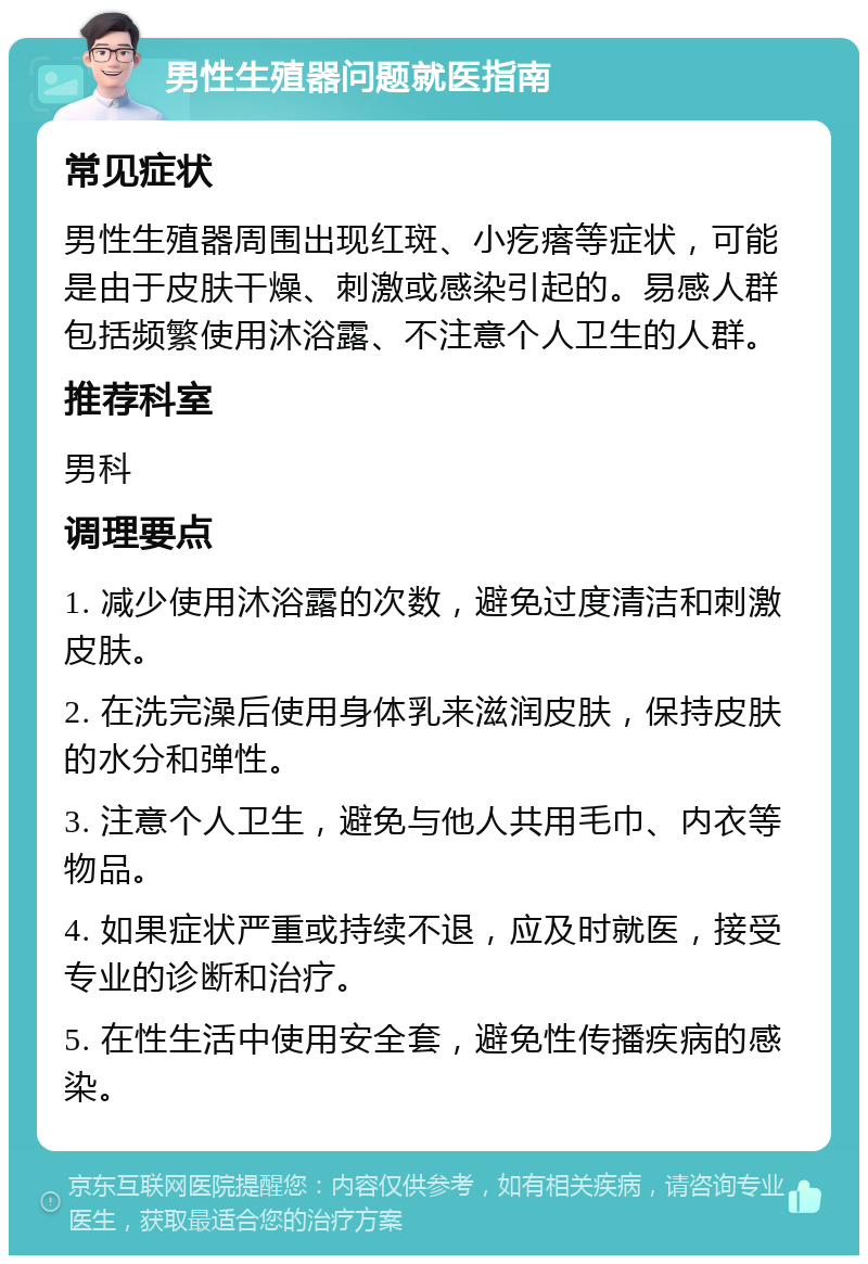 男性生殖器问题就医指南 常见症状 男性生殖器周围出现红斑、小疙瘩等症状，可能是由于皮肤干燥、刺激或感染引起的。易感人群包括频繁使用沐浴露、不注意个人卫生的人群。 推荐科室 男科 调理要点 1. 减少使用沐浴露的次数，避免过度清洁和刺激皮肤。 2. 在洗完澡后使用身体乳来滋润皮肤，保持皮肤的水分和弹性。 3. 注意个人卫生，避免与他人共用毛巾、内衣等物品。 4. 如果症状严重或持续不退，应及时就医，接受专业的诊断和治疗。 5. 在性生活中使用安全套，避免性传播疾病的感染。