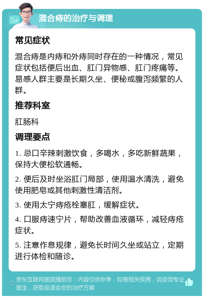 混合痔的治疗与调理 常见症状 混合痔是内痔和外痔同时存在的一种情况，常见症状包括便后出血、肛门异物感、肛门疼痛等。易感人群主要是长期久坐、便秘或腹泻频繁的人群。 推荐科室 肛肠科 调理要点 1. 忌口辛辣刺激饮食，多喝水，多吃新鲜蔬果，保持大便松软通畅。 2. 便后及时坐浴肛门局部，使用温水清洗，避免使用肥皂或其他刺激性清洁剂。 3. 使用太宁痔疮栓塞肛，缓解症状。 4. 口服痔速宁片，帮助改善血液循环，减轻痔疮症状。 5. 注意作息规律，避免长时间久坐或站立，定期进行体检和随诊。