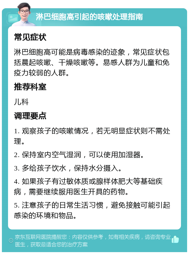 淋巴细胞高引起的咳嗽处理指南 常见症状 淋巴细胞高可能是病毒感染的迹象，常见症状包括晨起咳嗽、干燥咳嗽等。易感人群为儿童和免疫力较弱的人群。 推荐科室 儿科 调理要点 1. 观察孩子的咳嗽情况，若无明显症状则不需处理。 2. 保持室内空气湿润，可以使用加湿器。 3. 多给孩子饮水，保持水分摄入。 4. 如果孩子有过敏体质或腺样体肥大等基础疾病，需要继续服用医生开具的药物。 5. 注意孩子的日常生活习惯，避免接触可能引起感染的环境和物品。