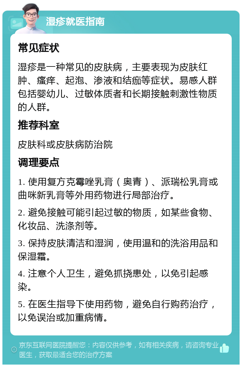 湿疹就医指南 常见症状 湿疹是一种常见的皮肤病，主要表现为皮肤红肿、瘙痒、起泡、渗液和结痂等症状。易感人群包括婴幼儿、过敏体质者和长期接触刺激性物质的人群。 推荐科室 皮肤科或皮肤病防治院 调理要点 1. 使用复方克霉唑乳膏（奥青）、派瑞松乳膏或曲咪新乳膏等外用药物进行局部治疗。 2. 避免接触可能引起过敏的物质，如某些食物、化妆品、洗涤剂等。 3. 保持皮肤清洁和湿润，使用温和的洗浴用品和保湿霜。 4. 注意个人卫生，避免抓挠患处，以免引起感染。 5. 在医生指导下使用药物，避免自行购药治疗，以免误治或加重病情。