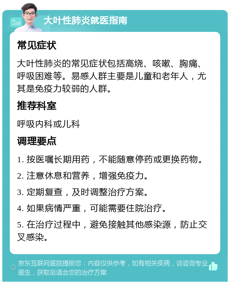 大叶性肺炎就医指南 常见症状 大叶性肺炎的常见症状包括高烧、咳嗽、胸痛、呼吸困难等。易感人群主要是儿童和老年人，尤其是免疫力较弱的人群。 推荐科室 呼吸内科或儿科 调理要点 1. 按医嘱长期用药，不能随意停药或更换药物。 2. 注意休息和营养，增强免疫力。 3. 定期复查，及时调整治疗方案。 4. 如果病情严重，可能需要住院治疗。 5. 在治疗过程中，避免接触其他感染源，防止交叉感染。