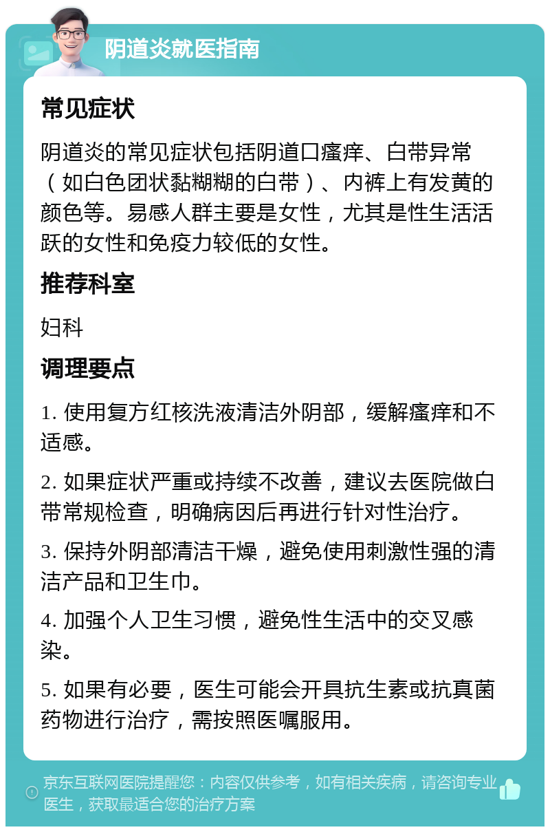 阴道炎就医指南 常见症状 阴道炎的常见症状包括阴道口瘙痒、白带异常（如白色团状黏糊糊的白带）、内裤上有发黄的颜色等。易感人群主要是女性，尤其是性生活活跃的女性和免疫力较低的女性。 推荐科室 妇科 调理要点 1. 使用复方红核洗液清洁外阴部，缓解瘙痒和不适感。 2. 如果症状严重或持续不改善，建议去医院做白带常规检查，明确病因后再进行针对性治疗。 3. 保持外阴部清洁干燥，避免使用刺激性强的清洁产品和卫生巾。 4. 加强个人卫生习惯，避免性生活中的交叉感染。 5. 如果有必要，医生可能会开具抗生素或抗真菌药物进行治疗，需按照医嘱服用。