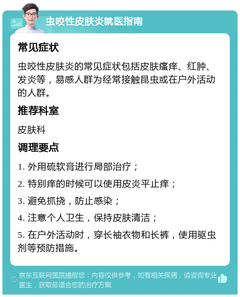 虫咬性皮肤炎就医指南 常见症状 虫咬性皮肤炎的常见症状包括皮肤瘙痒、红肿、发炎等，易感人群为经常接触昆虫或在户外活动的人群。 推荐科室 皮肤科 调理要点 1. 外用硫软膏进行局部治疗； 2. 特别痒的时候可以使用皮炎平止痒； 3. 避免抓挠，防止感染； 4. 注意个人卫生，保持皮肤清洁； 5. 在户外活动时，穿长袖衣物和长裤，使用驱虫剂等预防措施。