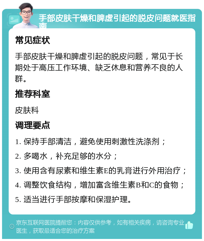 手部皮肤干燥和脾虚引起的脱皮问题就医指南 常见症状 手部皮肤干燥和脾虚引起的脱皮问题，常见于长期处于高压工作环境、缺乏休息和营养不良的人群。 推荐科室 皮肤科 调理要点 1. 保持手部清洁，避免使用刺激性洗涤剂； 2. 多喝水，补充足够的水分； 3. 使用含有尿素和维生素E的乳膏进行外用治疗； 4. 调整饮食结构，增加富含维生素B和C的食物； 5. 适当进行手部按摩和保湿护理。