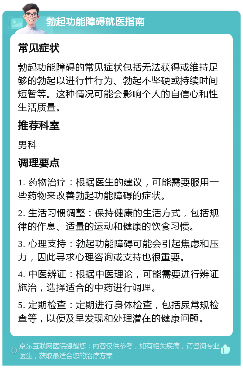 勃起功能障碍就医指南 常见症状 勃起功能障碍的常见症状包括无法获得或维持足够的勃起以进行性行为、勃起不坚硬或持续时间短暂等。这种情况可能会影响个人的自信心和性生活质量。 推荐科室 男科 调理要点 1. 药物治疗：根据医生的建议，可能需要服用一些药物来改善勃起功能障碍的症状。 2. 生活习惯调整：保持健康的生活方式，包括规律的作息、适量的运动和健康的饮食习惯。 3. 心理支持：勃起功能障碍可能会引起焦虑和压力，因此寻求心理咨询或支持也很重要。 4. 中医辨证：根据中医理论，可能需要进行辨证施治，选择适合的中药进行调理。 5. 定期检查：定期进行身体检查，包括尿常规检查等，以便及早发现和处理潜在的健康问题。