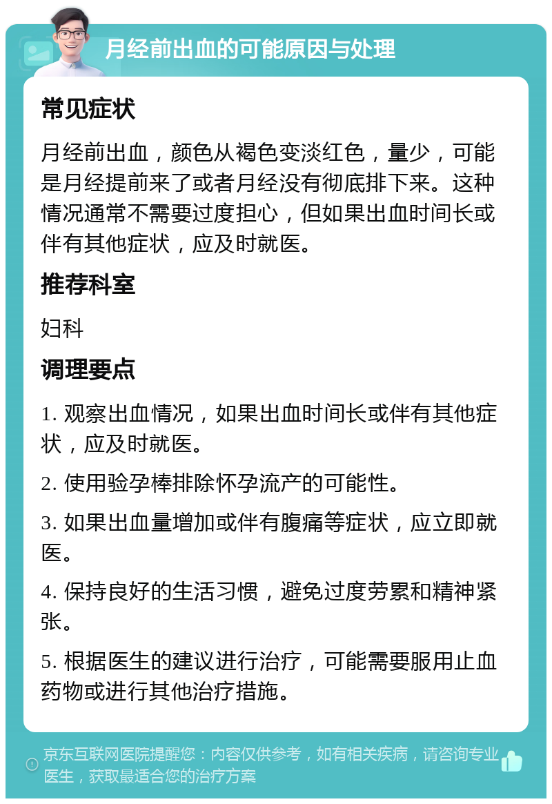 月经前出血的可能原因与处理 常见症状 月经前出血，颜色从褐色变淡红色，量少，可能是月经提前来了或者月经没有彻底排下来。这种情况通常不需要过度担心，但如果出血时间长或伴有其他症状，应及时就医。 推荐科室 妇科 调理要点 1. 观察出血情况，如果出血时间长或伴有其他症状，应及时就医。 2. 使用验孕棒排除怀孕流产的可能性。 3. 如果出血量增加或伴有腹痛等症状，应立即就医。 4. 保持良好的生活习惯，避免过度劳累和精神紧张。 5. 根据医生的建议进行治疗，可能需要服用止血药物或进行其他治疗措施。