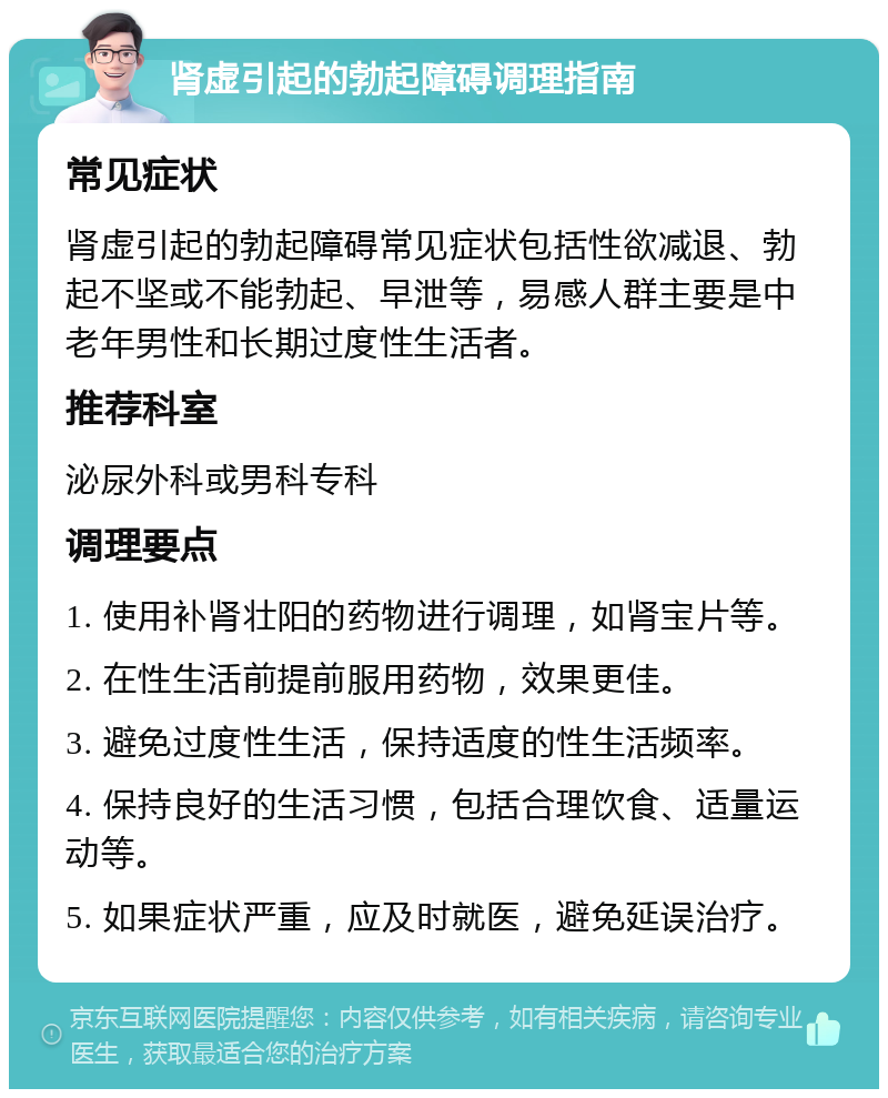 肾虚引起的勃起障碍调理指南 常见症状 肾虚引起的勃起障碍常见症状包括性欲减退、勃起不坚或不能勃起、早泄等，易感人群主要是中老年男性和长期过度性生活者。 推荐科室 泌尿外科或男科专科 调理要点 1. 使用补肾壮阳的药物进行调理，如肾宝片等。 2. 在性生活前提前服用药物，效果更佳。 3. 避免过度性生活，保持适度的性生活频率。 4. 保持良好的生活习惯，包括合理饮食、适量运动等。 5. 如果症状严重，应及时就医，避免延误治疗。