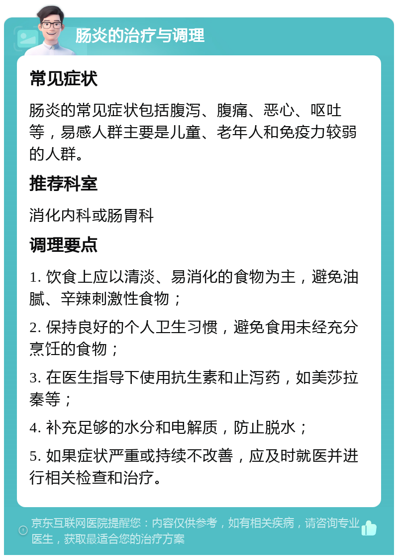 肠炎的治疗与调理 常见症状 肠炎的常见症状包括腹泻、腹痛、恶心、呕吐等，易感人群主要是儿童、老年人和免疫力较弱的人群。 推荐科室 消化内科或肠胃科 调理要点 1. 饮食上应以清淡、易消化的食物为主，避免油腻、辛辣刺激性食物； 2. 保持良好的个人卫生习惯，避免食用未经充分烹饪的食物； 3. 在医生指导下使用抗生素和止泻药，如美莎拉秦等； 4. 补充足够的水分和电解质，防止脱水； 5. 如果症状严重或持续不改善，应及时就医并进行相关检查和治疗。