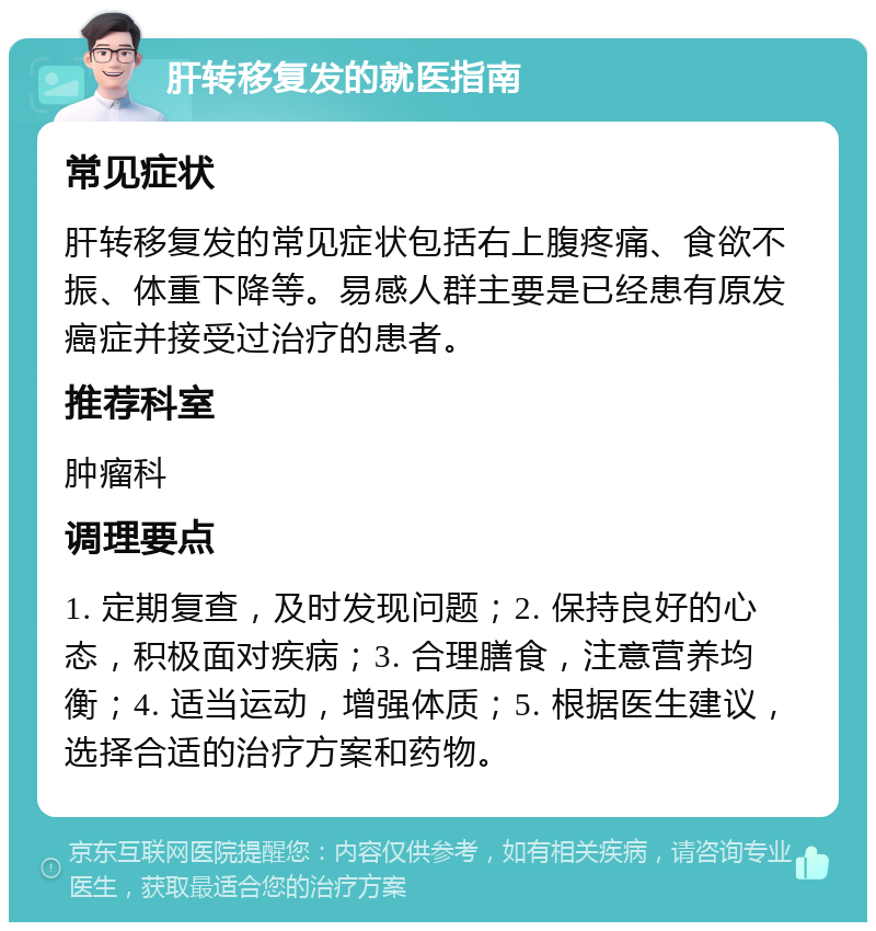 肝转移复发的就医指南 常见症状 肝转移复发的常见症状包括右上腹疼痛、食欲不振、体重下降等。易感人群主要是已经患有原发癌症并接受过治疗的患者。 推荐科室 肿瘤科 调理要点 1. 定期复查，及时发现问题；2. 保持良好的心态，积极面对疾病；3. 合理膳食，注意营养均衡；4. 适当运动，增强体质；5. 根据医生建议，选择合适的治疗方案和药物。