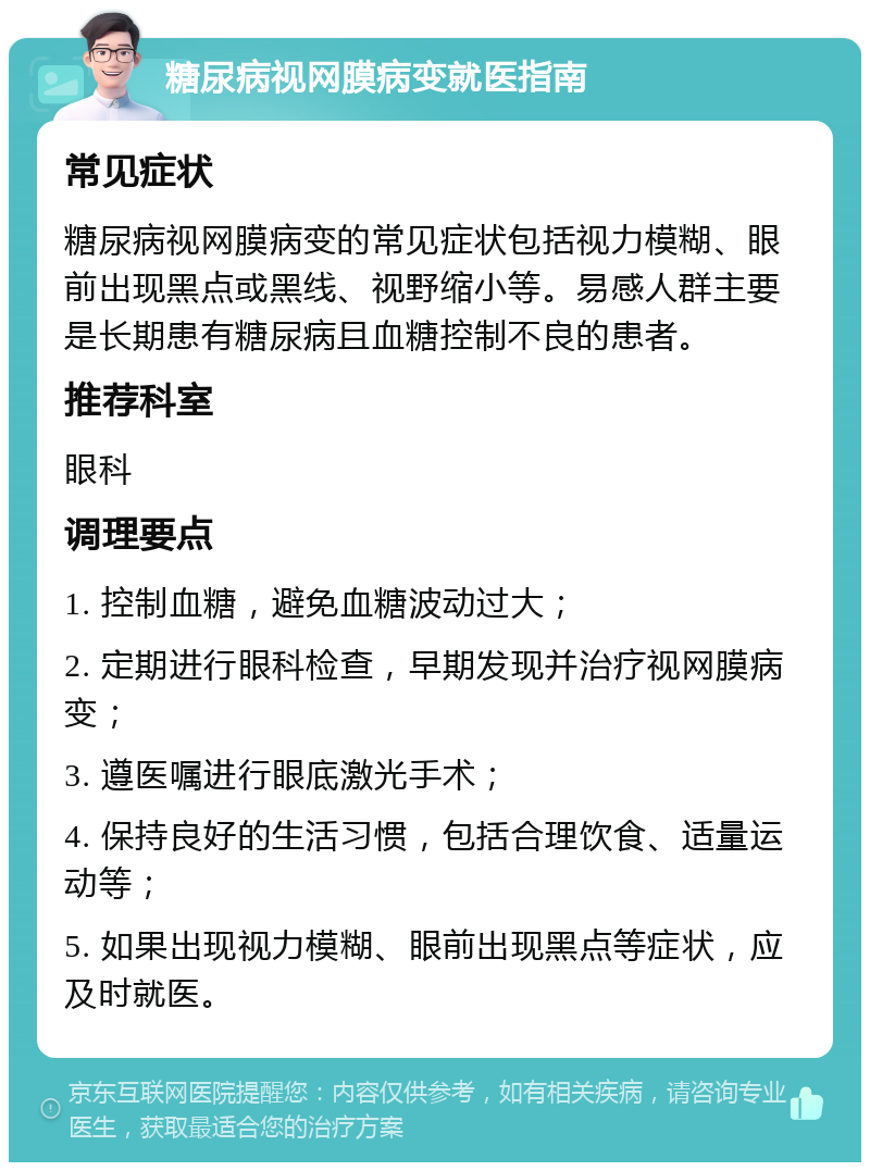 糖尿病视网膜病变就医指南 常见症状 糖尿病视网膜病变的常见症状包括视力模糊、眼前出现黑点或黑线、视野缩小等。易感人群主要是长期患有糖尿病且血糖控制不良的患者。 推荐科室 眼科 调理要点 1. 控制血糖，避免血糖波动过大； 2. 定期进行眼科检查，早期发现并治疗视网膜病变； 3. 遵医嘱进行眼底激光手术； 4. 保持良好的生活习惯，包括合理饮食、适量运动等； 5. 如果出现视力模糊、眼前出现黑点等症状，应及时就医。