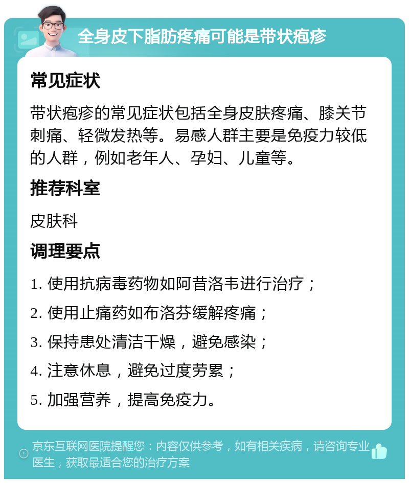 全身皮下脂肪疼痛可能是带状疱疹 常见症状 带状疱疹的常见症状包括全身皮肤疼痛、膝关节刺痛、轻微发热等。易感人群主要是免疫力较低的人群，例如老年人、孕妇、儿童等。 推荐科室 皮肤科 调理要点 1. 使用抗病毒药物如阿昔洛韦进行治疗； 2. 使用止痛药如布洛芬缓解疼痛； 3. 保持患处清洁干燥，避免感染； 4. 注意休息，避免过度劳累； 5. 加强营养，提高免疫力。