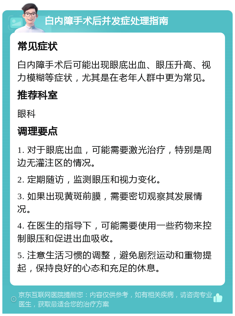 白内障手术后并发症处理指南 常见症状 白内障手术后可能出现眼底出血、眼压升高、视力模糊等症状，尤其是在老年人群中更为常见。 推荐科室 眼科 调理要点 1. 对于眼底出血，可能需要激光治疗，特别是周边无灌注区的情况。 2. 定期随访，监测眼压和视力变化。 3. 如果出现黄斑前膜，需要密切观察其发展情况。 4. 在医生的指导下，可能需要使用一些药物来控制眼压和促进出血吸收。 5. 注意生活习惯的调整，避免剧烈运动和重物提起，保持良好的心态和充足的休息。