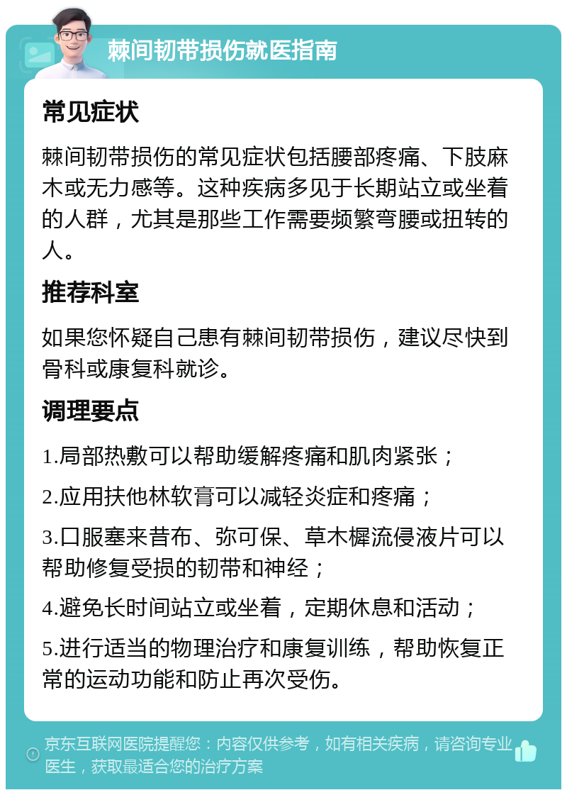 棘间韧带损伤就医指南 常见症状 棘间韧带损伤的常见症状包括腰部疼痛、下肢麻木或无力感等。这种疾病多见于长期站立或坐着的人群，尤其是那些工作需要频繁弯腰或扭转的人。 推荐科室 如果您怀疑自己患有棘间韧带损伤，建议尽快到骨科或康复科就诊。 调理要点 1.局部热敷可以帮助缓解疼痛和肌肉紧张； 2.应用扶他林软膏可以减轻炎症和疼痛； 3.口服塞来昔布、弥可保、草木樨流侵液片可以帮助修复受损的韧带和神经； 4.避免长时间站立或坐着，定期休息和活动； 5.进行适当的物理治疗和康复训练，帮助恢复正常的运动功能和防止再次受伤。