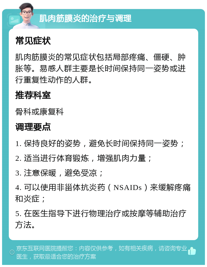 肌肉筋膜炎的治疗与调理 常见症状 肌肉筋膜炎的常见症状包括局部疼痛、僵硬、肿胀等。易感人群主要是长时间保持同一姿势或进行重复性动作的人群。 推荐科室 骨科或康复科 调理要点 1. 保持良好的姿势，避免长时间保持同一姿势； 2. 适当进行体育锻炼，增强肌肉力量； 3. 注意保暖，避免受凉； 4. 可以使用非甾体抗炎药（NSAIDs）来缓解疼痛和炎症； 5. 在医生指导下进行物理治疗或按摩等辅助治疗方法。