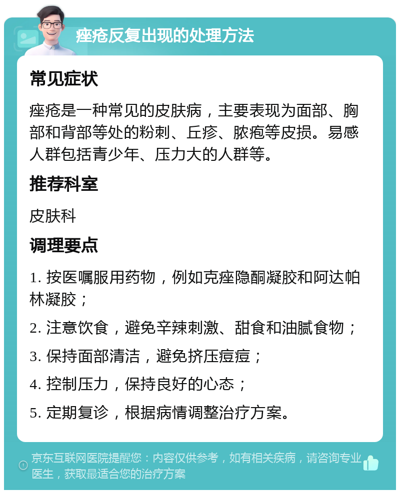 痤疮反复出现的处理方法 常见症状 痤疮是一种常见的皮肤病，主要表现为面部、胸部和背部等处的粉刺、丘疹、脓疱等皮损。易感人群包括青少年、压力大的人群等。 推荐科室 皮肤科 调理要点 1. 按医嘱服用药物，例如克痤隐酮凝胶和阿达帕林凝胶； 2. 注意饮食，避免辛辣刺激、甜食和油腻食物； 3. 保持面部清洁，避免挤压痘痘； 4. 控制压力，保持良好的心态； 5. 定期复诊，根据病情调整治疗方案。