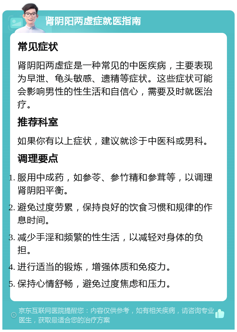 肾阴阳两虚症就医指南 常见症状 肾阴阳两虚症是一种常见的中医疾病，主要表现为早泄、龟头敏感、遗精等症状。这些症状可能会影响男性的性生活和自信心，需要及时就医治疗。 推荐科室 如果你有以上症状，建议就诊于中医科或男科。 调理要点 服用中成药，如参苓、参竹精和参茸等，以调理肾阴阳平衡。 避免过度劳累，保持良好的饮食习惯和规律的作息时间。 减少手淫和频繁的性生活，以减轻对身体的负担。 进行适当的锻炼，增强体质和免疫力。 保持心情舒畅，避免过度焦虑和压力。