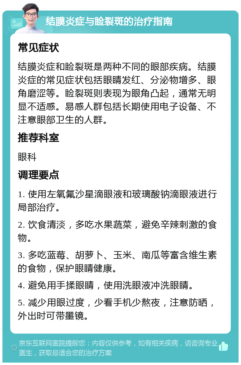 结膜炎症与睑裂斑的治疗指南 常见症状 结膜炎症和睑裂斑是两种不同的眼部疾病。结膜炎症的常见症状包括眼睛发红、分泌物增多、眼角磨涩等。睑裂斑则表现为眼角凸起，通常无明显不适感。易感人群包括长期使用电子设备、不注意眼部卫生的人群。 推荐科室 眼科 调理要点 1. 使用左氧氟沙星滴眼液和玻璃酸钠滴眼液进行局部治疗。 2. 饮食清淡，多吃水果蔬菜，避免辛辣刺激的食物。 3. 多吃蓝莓、胡萝卜、玉米、南瓜等富含维生素的食物，保护眼睛健康。 4. 避免用手揉眼睛，使用洗眼液冲洗眼睛。 5. 减少用眼过度，少看手机少熬夜，注意防晒，外出时可带墨镜。