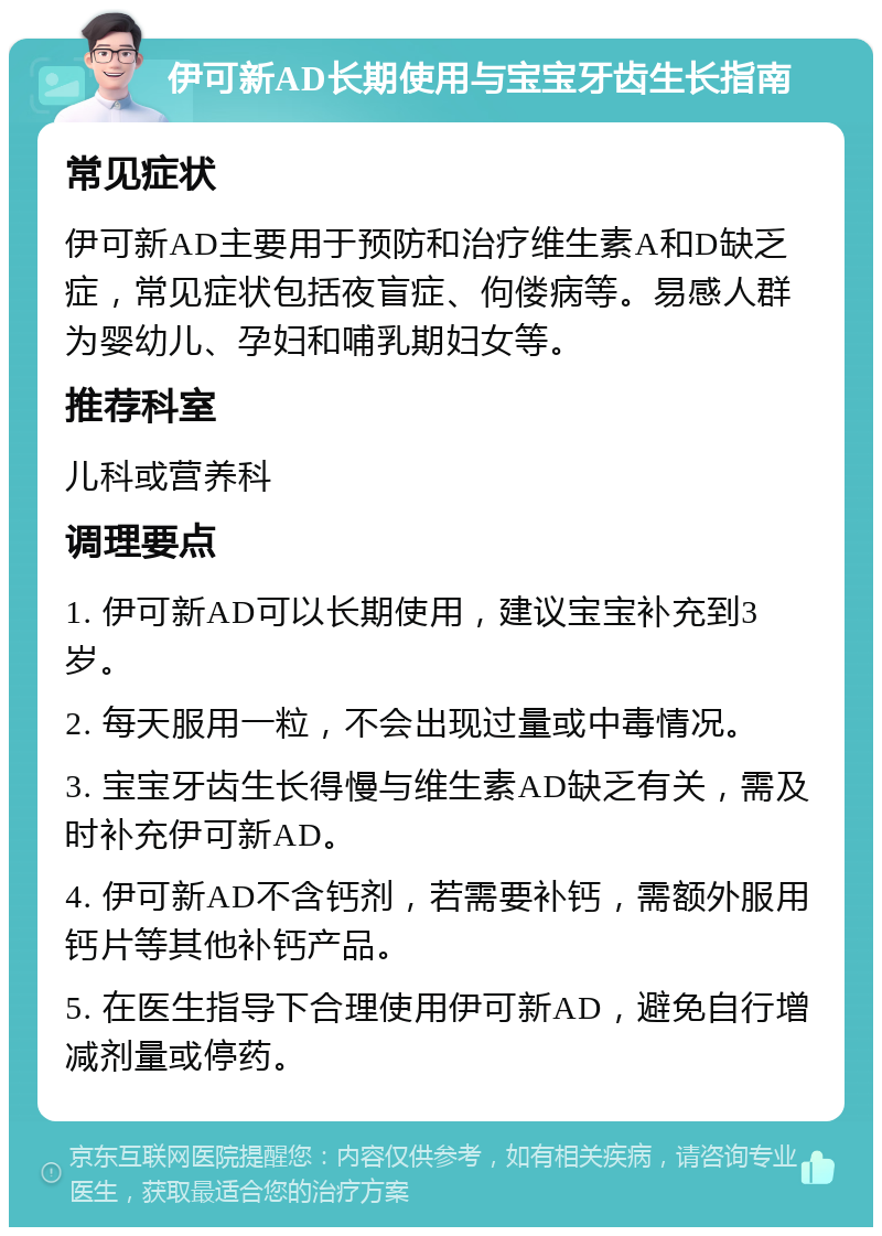 伊可新AD长期使用与宝宝牙齿生长指南 常见症状 伊可新AD主要用于预防和治疗维生素A和D缺乏症，常见症状包括夜盲症、佝偻病等。易感人群为婴幼儿、孕妇和哺乳期妇女等。 推荐科室 儿科或营养科 调理要点 1. 伊可新AD可以长期使用，建议宝宝补充到3岁。 2. 每天服用一粒，不会出现过量或中毒情况。 3. 宝宝牙齿生长得慢与维生素AD缺乏有关，需及时补充伊可新AD。 4. 伊可新AD不含钙剂，若需要补钙，需额外服用钙片等其他补钙产品。 5. 在医生指导下合理使用伊可新AD，避免自行增减剂量或停药。