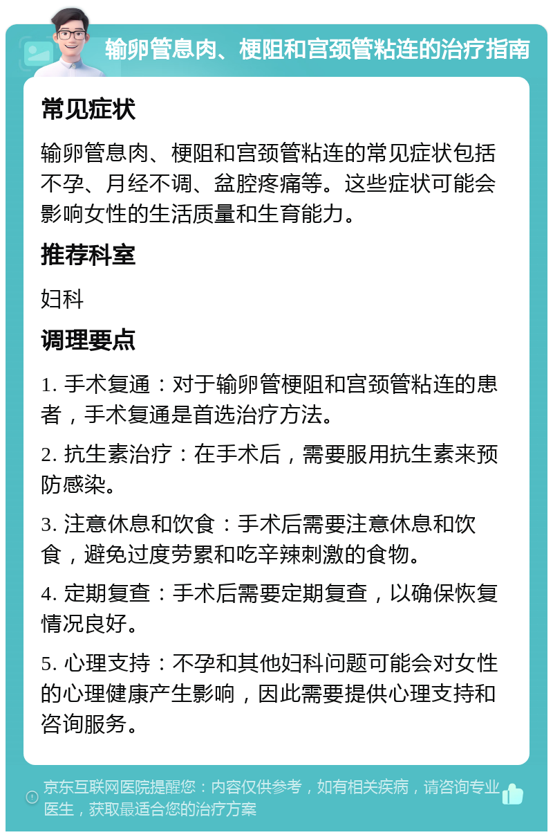 输卵管息肉、梗阻和宫颈管粘连的治疗指南 常见症状 输卵管息肉、梗阻和宫颈管粘连的常见症状包括不孕、月经不调、盆腔疼痛等。这些症状可能会影响女性的生活质量和生育能力。 推荐科室 妇科 调理要点 1. 手术复通：对于输卵管梗阻和宫颈管粘连的患者，手术复通是首选治疗方法。 2. 抗生素治疗：在手术后，需要服用抗生素来预防感染。 3. 注意休息和饮食：手术后需要注意休息和饮食，避免过度劳累和吃辛辣刺激的食物。 4. 定期复查：手术后需要定期复查，以确保恢复情况良好。 5. 心理支持：不孕和其他妇科问题可能会对女性的心理健康产生影响，因此需要提供心理支持和咨询服务。