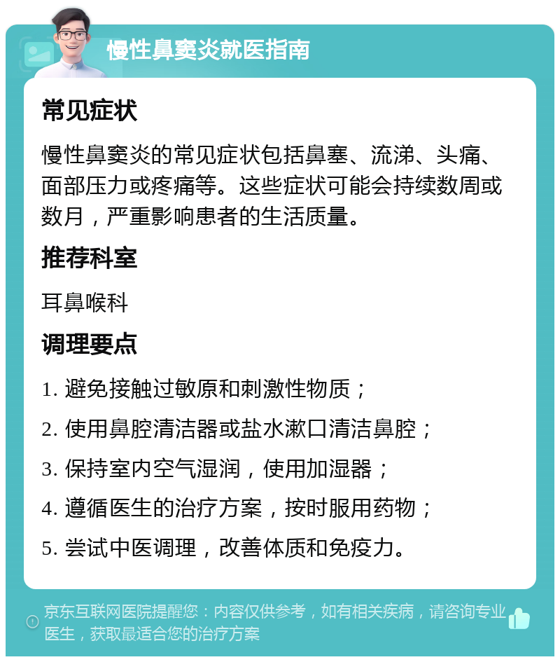 慢性鼻窦炎就医指南 常见症状 慢性鼻窦炎的常见症状包括鼻塞、流涕、头痛、面部压力或疼痛等。这些症状可能会持续数周或数月，严重影响患者的生活质量。 推荐科室 耳鼻喉科 调理要点 1. 避免接触过敏原和刺激性物质； 2. 使用鼻腔清洁器或盐水漱口清洁鼻腔； 3. 保持室内空气湿润，使用加湿器； 4. 遵循医生的治疗方案，按时服用药物； 5. 尝试中医调理，改善体质和免疫力。