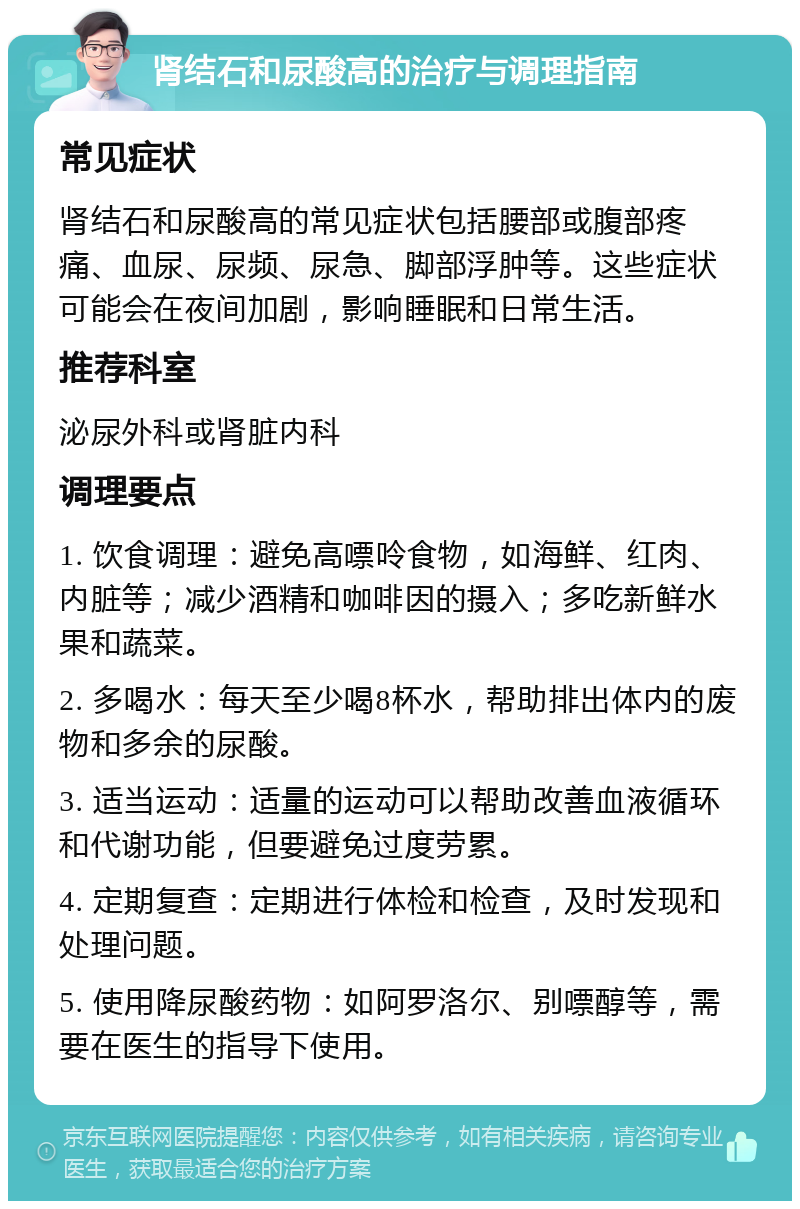 肾结石和尿酸高的治疗与调理指南 常见症状 肾结石和尿酸高的常见症状包括腰部或腹部疼痛、血尿、尿频、尿急、脚部浮肿等。这些症状可能会在夜间加剧，影响睡眠和日常生活。 推荐科室 泌尿外科或肾脏内科 调理要点 1. 饮食调理：避免高嘌呤食物，如海鲜、红肉、内脏等；减少酒精和咖啡因的摄入；多吃新鲜水果和蔬菜。 2. 多喝水：每天至少喝8杯水，帮助排出体内的废物和多余的尿酸。 3. 适当运动：适量的运动可以帮助改善血液循环和代谢功能，但要避免过度劳累。 4. 定期复查：定期进行体检和检查，及时发现和处理问题。 5. 使用降尿酸药物：如阿罗洛尔、别嘌醇等，需要在医生的指导下使用。