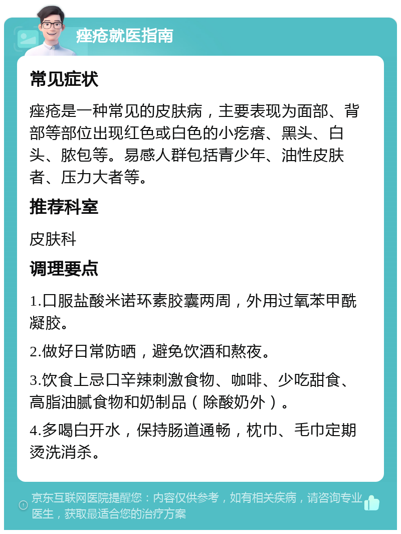 痤疮就医指南 常见症状 痤疮是一种常见的皮肤病，主要表现为面部、背部等部位出现红色或白色的小疙瘩、黑头、白头、脓包等。易感人群包括青少年、油性皮肤者、压力大者等。 推荐科室 皮肤科 调理要点 1.口服盐酸米诺环素胶囊两周，外用过氧苯甲酰凝胶。 2.做好日常防晒，避免饮酒和熬夜。 3.饮食上忌口辛辣刺激食物、咖啡、少吃甜食、高脂油腻食物和奶制品（除酸奶外）。 4.多喝白开水，保持肠道通畅，枕巾、毛巾定期烫洗消杀。