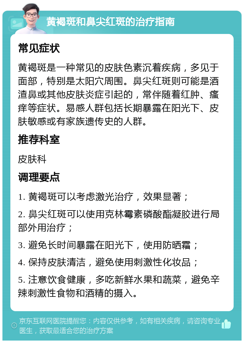 黄褐斑和鼻尖红斑的治疗指南 常见症状 黄褐斑是一种常见的皮肤色素沉着疾病，多见于面部，特别是太阳穴周围。鼻尖红斑则可能是酒渣鼻或其他皮肤炎症引起的，常伴随着红肿、瘙痒等症状。易感人群包括长期暴露在阳光下、皮肤敏感或有家族遗传史的人群。 推荐科室 皮肤科 调理要点 1. 黄褐斑可以考虑激光治疗，效果显著； 2. 鼻尖红斑可以使用克林霉素磷酸酯凝胶进行局部外用治疗； 3. 避免长时间暴露在阳光下，使用防晒霜； 4. 保持皮肤清洁，避免使用刺激性化妆品； 5. 注意饮食健康，多吃新鲜水果和蔬菜，避免辛辣刺激性食物和酒精的摄入。