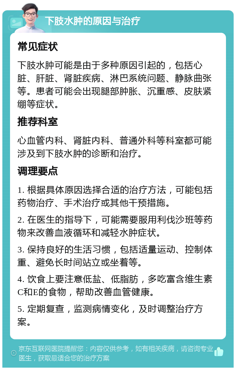 下肢水肿的原因与治疗 常见症状 下肢水肿可能是由于多种原因引起的，包括心脏、肝脏、肾脏疾病、淋巴系统问题、静脉曲张等。患者可能会出现腿部肿胀、沉重感、皮肤紧绷等症状。 推荐科室 心血管内科、肾脏内科、普通外科等科室都可能涉及到下肢水肿的诊断和治疗。 调理要点 1. 根据具体原因选择合适的治疗方法，可能包括药物治疗、手术治疗或其他干预措施。 2. 在医生的指导下，可能需要服用利伐沙班等药物来改善血液循环和减轻水肿症状。 3. 保持良好的生活习惯，包括适量运动、控制体重、避免长时间站立或坐着等。 4. 饮食上要注意低盐、低脂肪，多吃富含维生素C和E的食物，帮助改善血管健康。 5. 定期复查，监测病情变化，及时调整治疗方案。