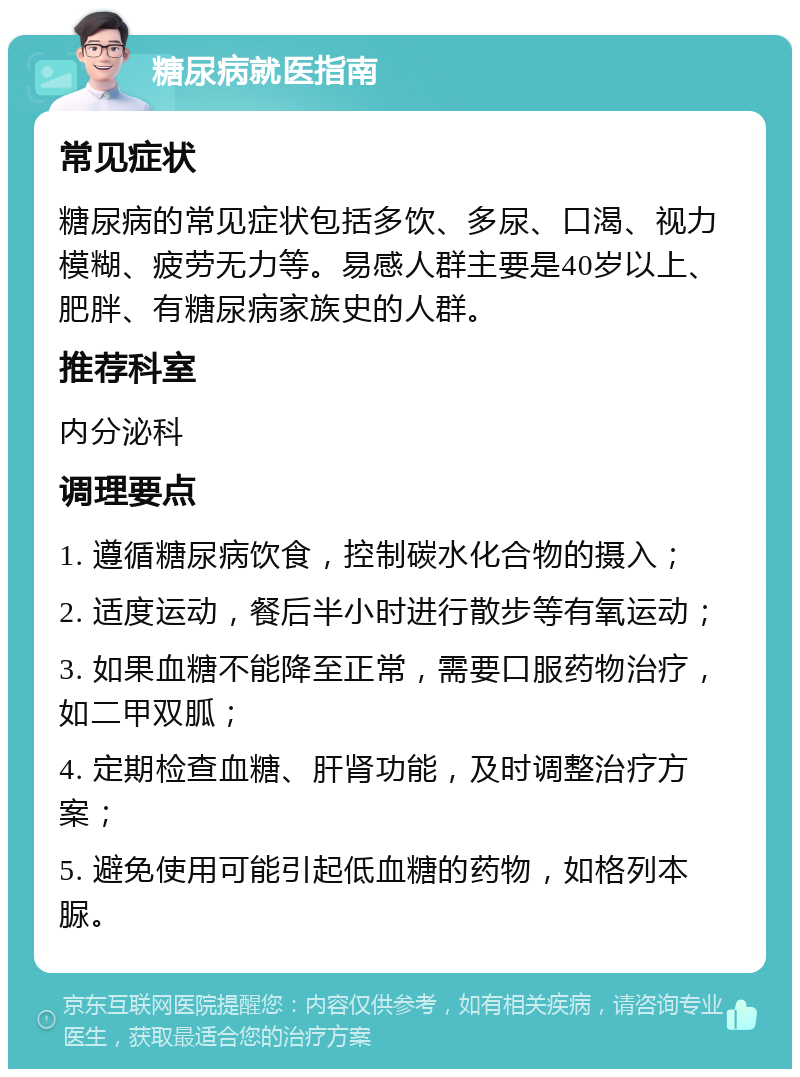 糖尿病就医指南 常见症状 糖尿病的常见症状包括多饮、多尿、口渴、视力模糊、疲劳无力等。易感人群主要是40岁以上、肥胖、有糖尿病家族史的人群。 推荐科室 内分泌科 调理要点 1. 遵循糖尿病饮食，控制碳水化合物的摄入； 2. 适度运动，餐后半小时进行散步等有氧运动； 3. 如果血糖不能降至正常，需要口服药物治疗，如二甲双胍； 4. 定期检查血糖、肝肾功能，及时调整治疗方案； 5. 避免使用可能引起低血糖的药物，如格列本脲。