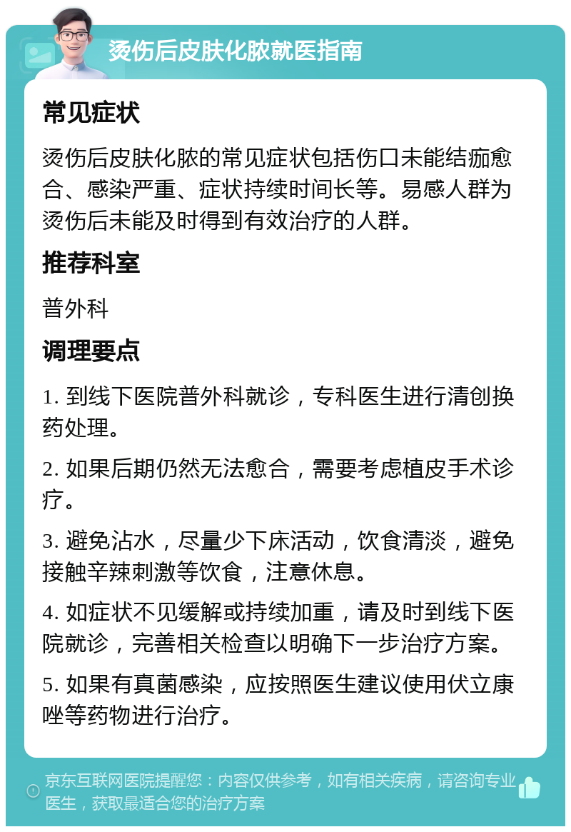 烫伤后皮肤化脓就医指南 常见症状 烫伤后皮肤化脓的常见症状包括伤口未能结痂愈合、感染严重、症状持续时间长等。易感人群为烫伤后未能及时得到有效治疗的人群。 推荐科室 普外科 调理要点 1. 到线下医院普外科就诊，专科医生进行清创换药处理。 2. 如果后期仍然无法愈合，需要考虑植皮手术诊疗。 3. 避免沾水，尽量少下床活动，饮食清淡，避免接触辛辣刺激等饮食，注意休息。 4. 如症状不见缓解或持续加重，请及时到线下医院就诊，完善相关检查以明确下一步治疗方案。 5. 如果有真菌感染，应按照医生建议使用伏立康唑等药物进行治疗。