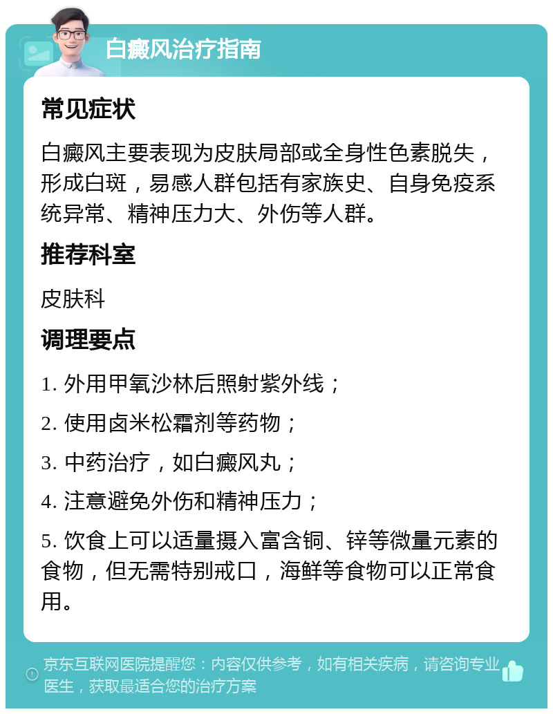 白癜风治疗指南 常见症状 白癜风主要表现为皮肤局部或全身性色素脱失，形成白斑，易感人群包括有家族史、自身免疫系统异常、精神压力大、外伤等人群。 推荐科室 皮肤科 调理要点 1. 外用甲氧沙林后照射紫外线； 2. 使用卤米松霜剂等药物； 3. 中药治疗，如白癜风丸； 4. 注意避免外伤和精神压力； 5. 饮食上可以适量摄入富含铜、锌等微量元素的食物，但无需特别戒口，海鲜等食物可以正常食用。