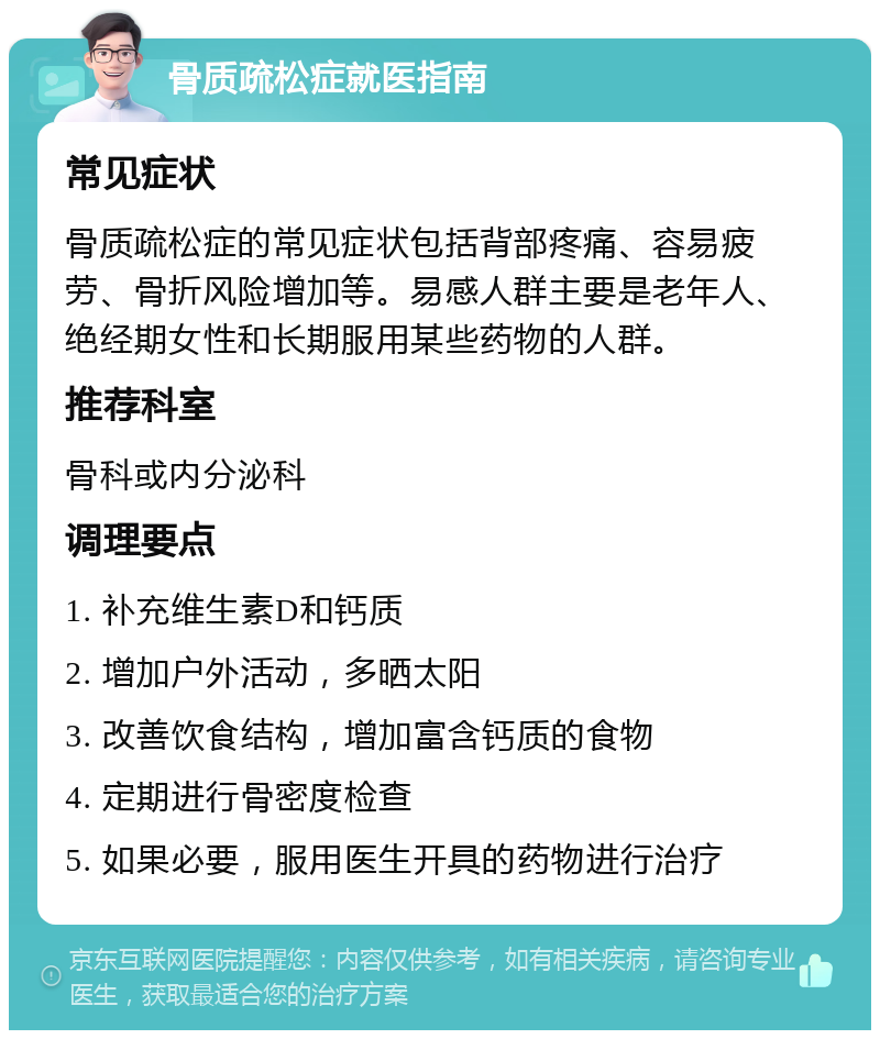 骨质疏松症就医指南 常见症状 骨质疏松症的常见症状包括背部疼痛、容易疲劳、骨折风险增加等。易感人群主要是老年人、绝经期女性和长期服用某些药物的人群。 推荐科室 骨科或内分泌科 调理要点 1. 补充维生素D和钙质 2. 增加户外活动，多晒太阳 3. 改善饮食结构，增加富含钙质的食物 4. 定期进行骨密度检查 5. 如果必要，服用医生开具的药物进行治疗