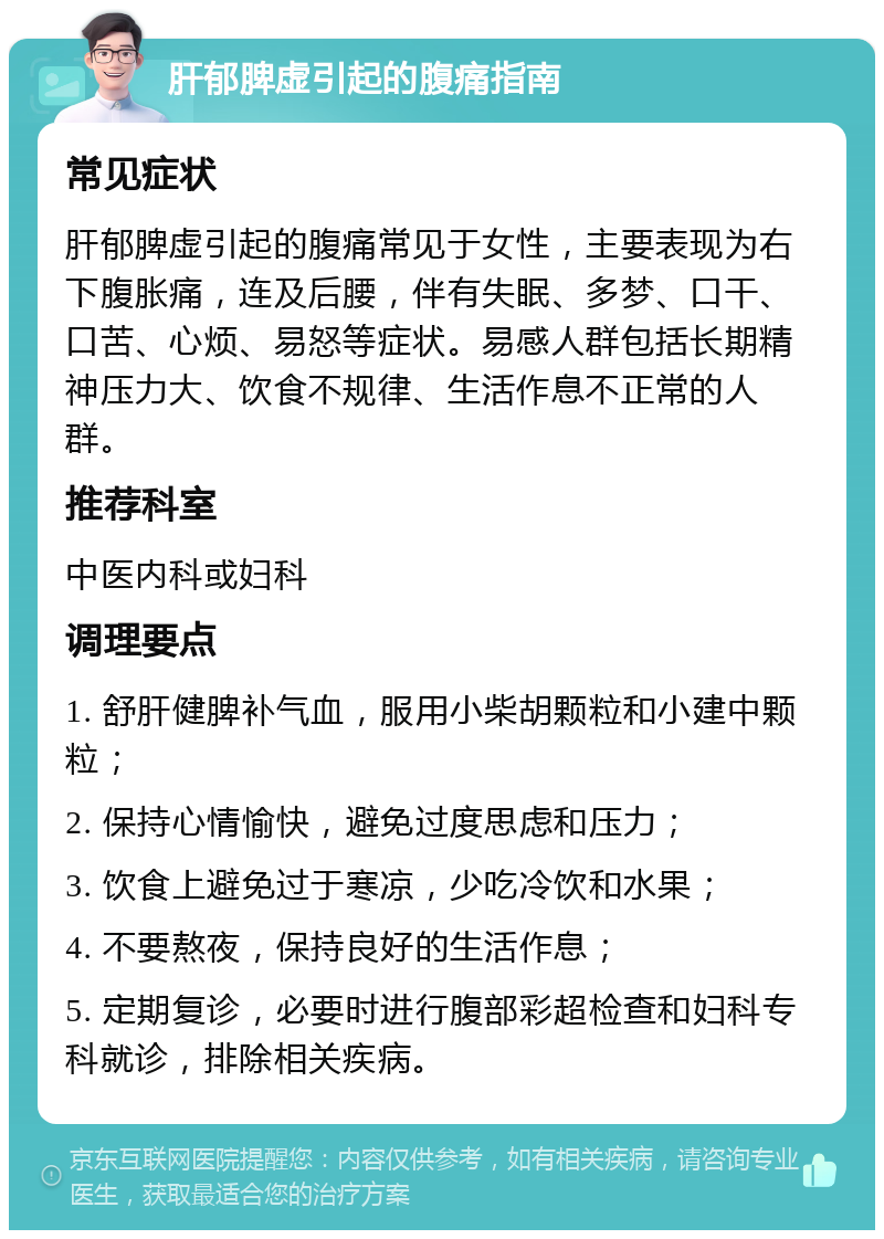 肝郁脾虚引起的腹痛指南 常见症状 肝郁脾虚引起的腹痛常见于女性，主要表现为右下腹胀痛，连及后腰，伴有失眠、多梦、口干、口苦、心烦、易怒等症状。易感人群包括长期精神压力大、饮食不规律、生活作息不正常的人群。 推荐科室 中医内科或妇科 调理要点 1. 舒肝健脾补气血，服用小柴胡颗粒和小建中颗粒； 2. 保持心情愉快，避免过度思虑和压力； 3. 饮食上避免过于寒凉，少吃冷饮和水果； 4. 不要熬夜，保持良好的生活作息； 5. 定期复诊，必要时进行腹部彩超检查和妇科专科就诊，排除相关疾病。