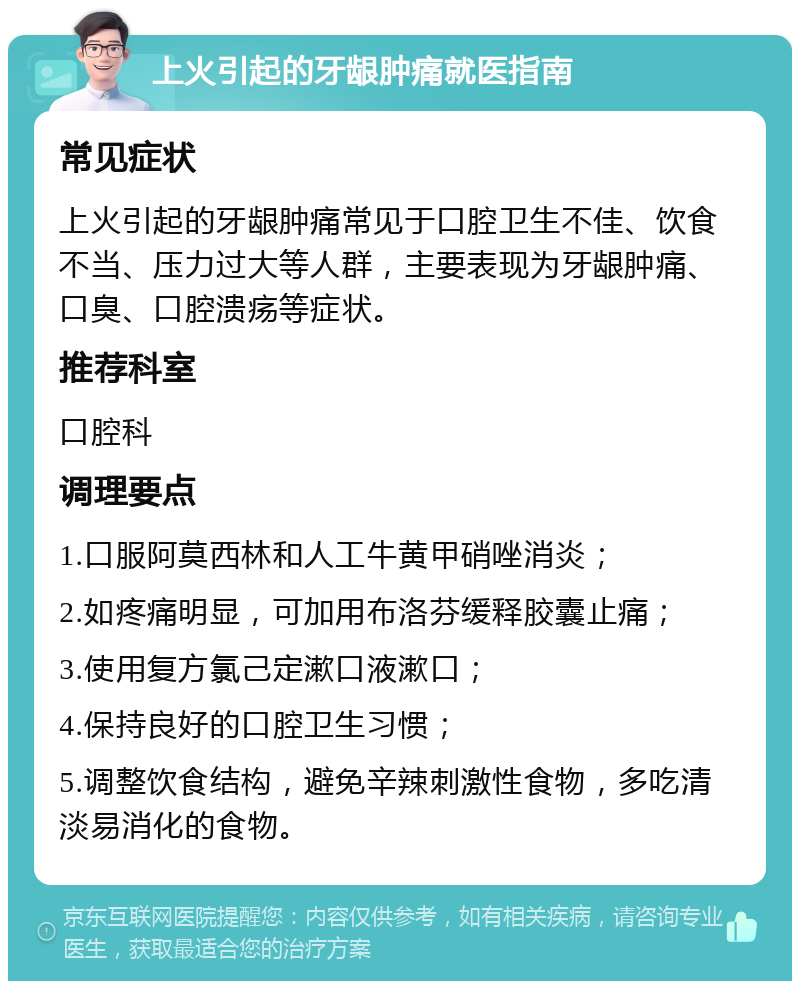 上火引起的牙龈肿痛就医指南 常见症状 上火引起的牙龈肿痛常见于口腔卫生不佳、饮食不当、压力过大等人群，主要表现为牙龈肿痛、口臭、口腔溃疡等症状。 推荐科室 口腔科 调理要点 1.口服阿莫西林和人工牛黄甲硝唑消炎； 2.如疼痛明显，可加用布洛芬缓释胶囊止痛； 3.使用复方氯己定漱口液漱口； 4.保持良好的口腔卫生习惯； 5.调整饮食结构，避免辛辣刺激性食物，多吃清淡易消化的食物。