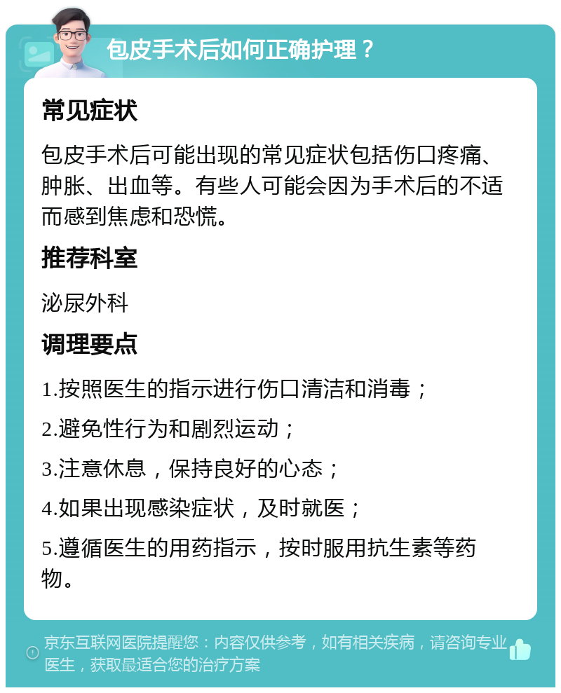 包皮手术后如何正确护理？ 常见症状 包皮手术后可能出现的常见症状包括伤口疼痛、肿胀、出血等。有些人可能会因为手术后的不适而感到焦虑和恐慌。 推荐科室 泌尿外科 调理要点 1.按照医生的指示进行伤口清洁和消毒； 2.避免性行为和剧烈运动； 3.注意休息，保持良好的心态； 4.如果出现感染症状，及时就医； 5.遵循医生的用药指示，按时服用抗生素等药物。