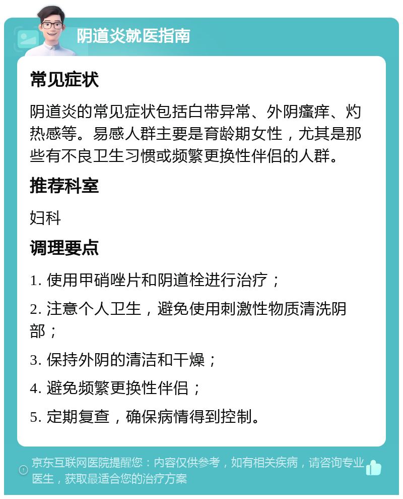 阴道炎就医指南 常见症状 阴道炎的常见症状包括白带异常、外阴瘙痒、灼热感等。易感人群主要是育龄期女性，尤其是那些有不良卫生习惯或频繁更换性伴侣的人群。 推荐科室 妇科 调理要点 1. 使用甲硝唑片和阴道栓进行治疗； 2. 注意个人卫生，避免使用刺激性物质清洗阴部； 3. 保持外阴的清洁和干燥； 4. 避免频繁更换性伴侣； 5. 定期复查，确保病情得到控制。