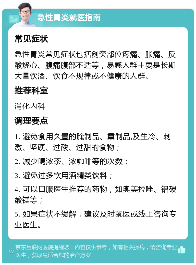 急性胃炎就医指南 常见症状 急性胃炎常见症状包括剑突部位疼痛、胀痛、反酸烧心、腹痛腹部不适等，易感人群主要是长期大量饮酒、饮食不规律或不健康的人群。 推荐科室 消化内科 调理要点 1. 避免食用久置的腌制品、熏制品,及生冷、刺激、坚硬、过酸、过甜的食物； 2. 减少喝浓茶、浓咖啡等的次数； 3. 避免过多饮用酒精类饮料； 4. 可以口服医生推荐的药物，如奥美拉唑、铝碳酸镁等； 5. 如果症状不缓解，建议及时就医或线上咨询专业医生。