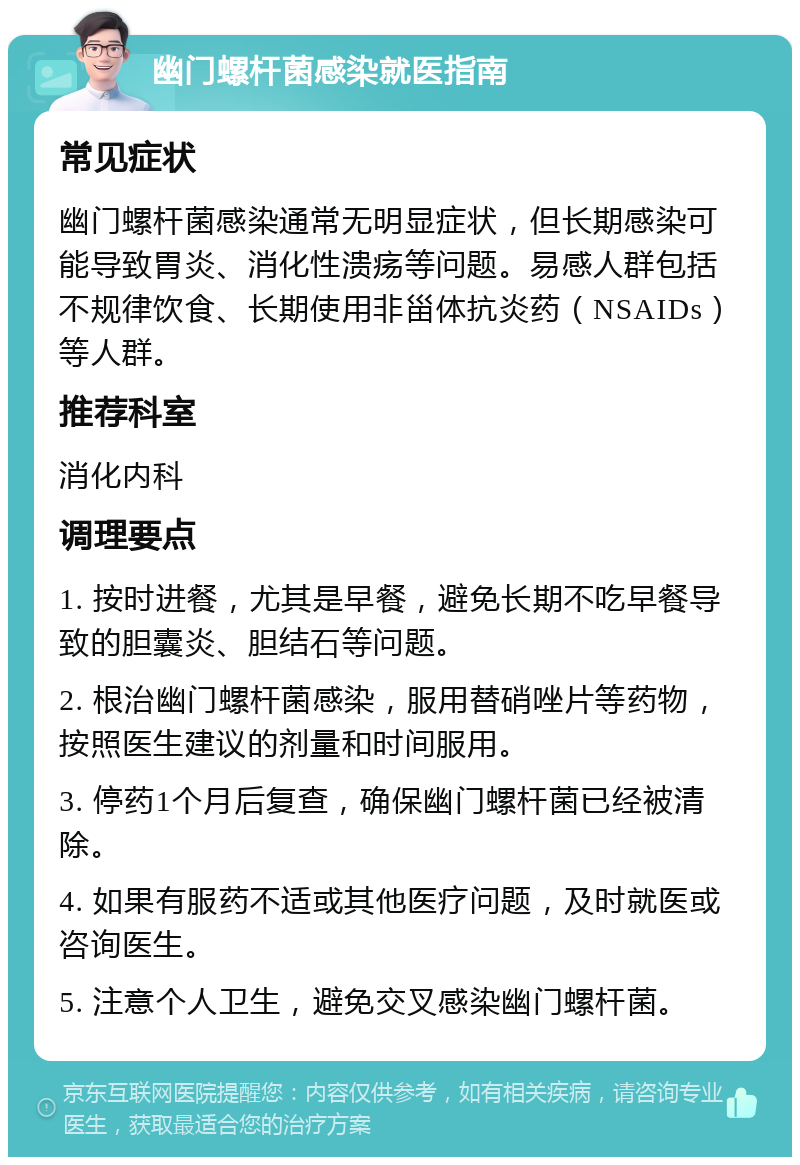 幽门螺杆菌感染就医指南 常见症状 幽门螺杆菌感染通常无明显症状，但长期感染可能导致胃炎、消化性溃疡等问题。易感人群包括不规律饮食、长期使用非甾体抗炎药（NSAIDs）等人群。 推荐科室 消化内科 调理要点 1. 按时进餐，尤其是早餐，避免长期不吃早餐导致的胆囊炎、胆结石等问题。 2. 根治幽门螺杆菌感染，服用替硝唑片等药物，按照医生建议的剂量和时间服用。 3. 停药1个月后复查，确保幽门螺杆菌已经被清除。 4. 如果有服药不适或其他医疗问题，及时就医或咨询医生。 5. 注意个人卫生，避免交叉感染幽门螺杆菌。