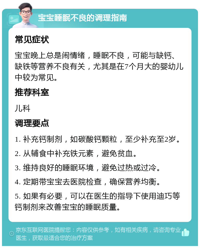 宝宝睡眠不良的调理指南 常见症状 宝宝晚上总是闹情绪，睡眠不良，可能与缺钙、缺铁等营养不良有关，尤其是在7个月大的婴幼儿中较为常见。 推荐科室 儿科 调理要点 1. 补充钙制剂，如碳酸钙颗粒，至少补充至2岁。 2. 从辅食中补充铁元素，避免贫血。 3. 维持良好的睡眠环境，避免过热或过冷。 4. 定期带宝宝去医院检查，确保营养均衡。 5. 如果有必要，可以在医生的指导下使用迪巧等钙制剂来改善宝宝的睡眠质量。