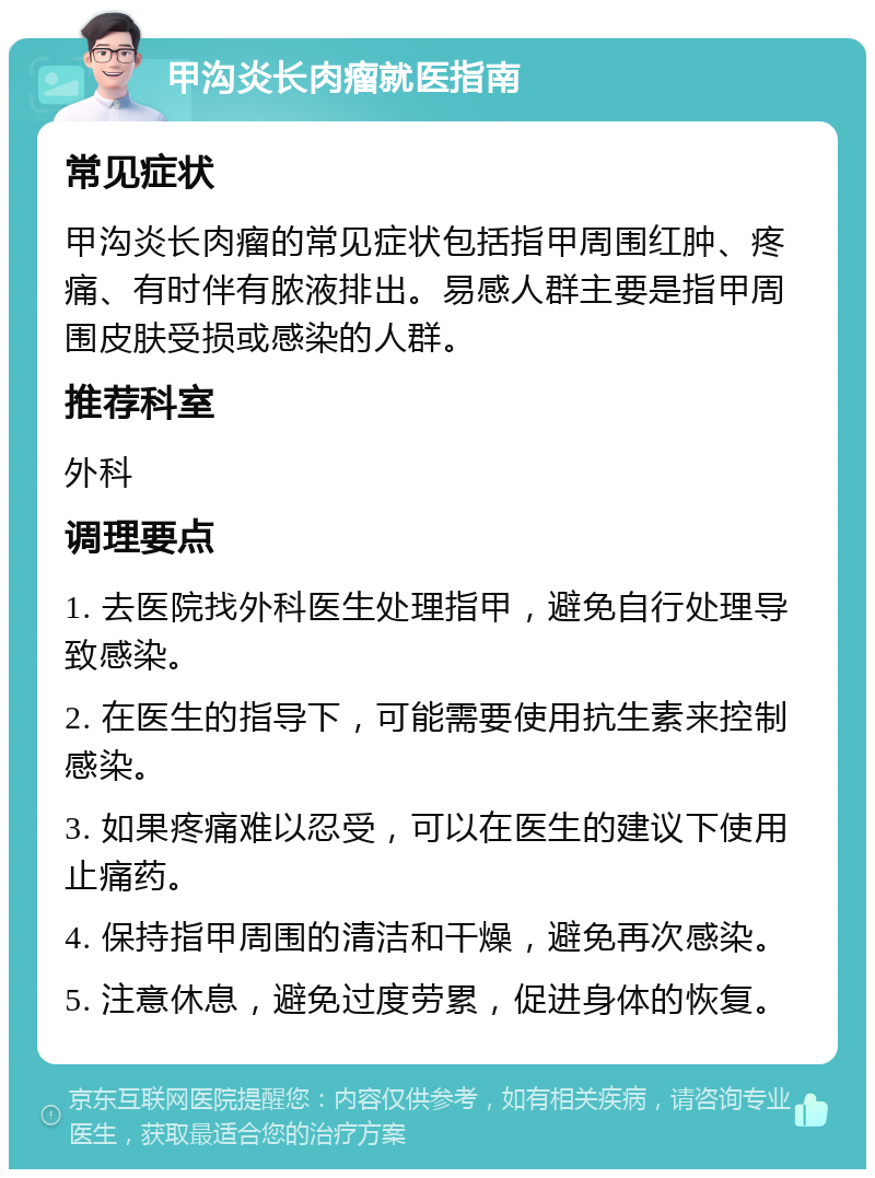 甲沟炎长肉瘤就医指南 常见症状 甲沟炎长肉瘤的常见症状包括指甲周围红肿、疼痛、有时伴有脓液排出。易感人群主要是指甲周围皮肤受损或感染的人群。 推荐科室 外科 调理要点 1. 去医院找外科医生处理指甲，避免自行处理导致感染。 2. 在医生的指导下，可能需要使用抗生素来控制感染。 3. 如果疼痛难以忍受，可以在医生的建议下使用止痛药。 4. 保持指甲周围的清洁和干燥，避免再次感染。 5. 注意休息，避免过度劳累，促进身体的恢复。