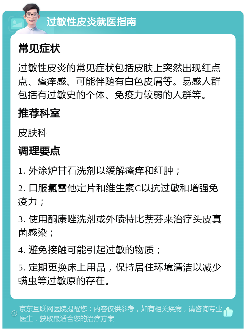 过敏性皮炎就医指南 常见症状 过敏性皮炎的常见症状包括皮肤上突然出现红点点、瘙痒感、可能伴随有白色皮屑等。易感人群包括有过敏史的个体、免疫力较弱的人群等。 推荐科室 皮肤科 调理要点 1. 外涂炉甘石洗剂以缓解瘙痒和红肿； 2. 口服氯雷他定片和维生素C以抗过敏和增强免疫力； 3. 使用酮康唑洗剂或外喷特比萘芬来治疗头皮真菌感染； 4. 避免接触可能引起过敏的物质； 5. 定期更换床上用品，保持居住环境清洁以减少螨虫等过敏原的存在。