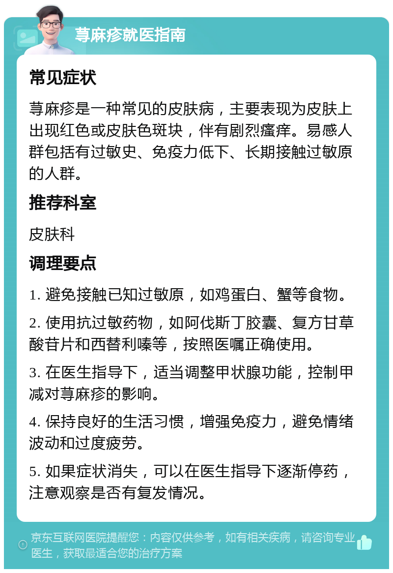 荨麻疹就医指南 常见症状 荨麻疹是一种常见的皮肤病，主要表现为皮肤上出现红色或皮肤色斑块，伴有剧烈瘙痒。易感人群包括有过敏史、免疫力低下、长期接触过敏原的人群。 推荐科室 皮肤科 调理要点 1. 避免接触已知过敏原，如鸡蛋白、蟹等食物。 2. 使用抗过敏药物，如阿伐斯丁胶囊、复方甘草酸苷片和西替利嗪等，按照医嘱正确使用。 3. 在医生指导下，适当调整甲状腺功能，控制甲减对荨麻疹的影响。 4. 保持良好的生活习惯，增强免疫力，避免情绪波动和过度疲劳。 5. 如果症状消失，可以在医生指导下逐渐停药，注意观察是否有复发情况。