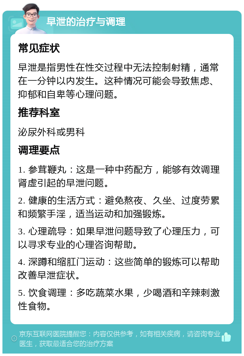 早泄的治疗与调理 常见症状 早泄是指男性在性交过程中无法控制射精，通常在一分钟以内发生。这种情况可能会导致焦虑、抑郁和自卑等心理问题。 推荐科室 泌尿外科或男科 调理要点 1. 参茸鞭丸：这是一种中药配方，能够有效调理肾虚引起的早泄问题。 2. 健康的生活方式：避免熬夜、久坐、过度劳累和频繁手淫，适当运动和加强锻炼。 3. 心理疏导：如果早泄问题导致了心理压力，可以寻求专业的心理咨询帮助。 4. 深蹲和缩肛门运动：这些简单的锻炼可以帮助改善早泄症状。 5. 饮食调理：多吃蔬菜水果，少喝酒和辛辣刺激性食物。