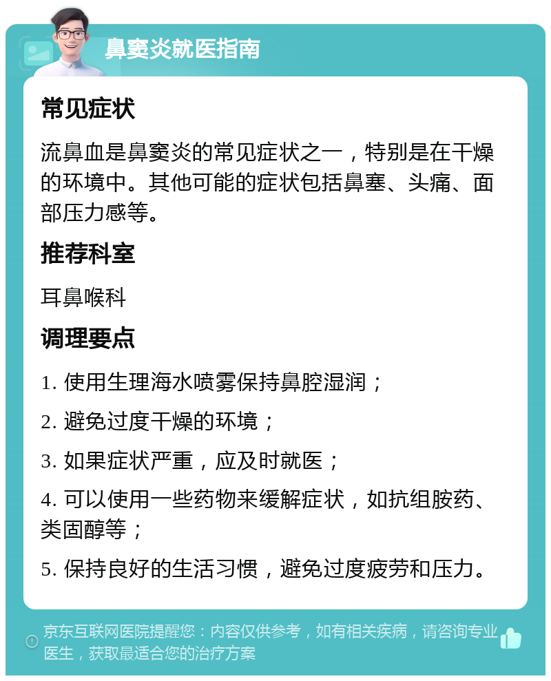 鼻窦炎就医指南 常见症状 流鼻血是鼻窦炎的常见症状之一，特别是在干燥的环境中。其他可能的症状包括鼻塞、头痛、面部压力感等。 推荐科室 耳鼻喉科 调理要点 1. 使用生理海水喷雾保持鼻腔湿润； 2. 避免过度干燥的环境； 3. 如果症状严重，应及时就医； 4. 可以使用一些药物来缓解症状，如抗组胺药、类固醇等； 5. 保持良好的生活习惯，避免过度疲劳和压力。